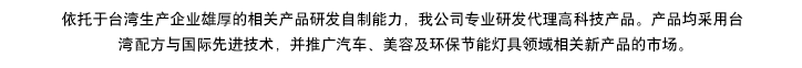 依托于臺(tái)灣生產(chǎn)企業(yè)雄厚的相產(chǎn)品研發(fā)自制能力，我公司專(zhuān)業(yè)研發(fā)代理高科技產(chǎn)品。產(chǎn)品均采用臺(tái)灣專(zhuān)利配方與國(guó)際先進(jìn)技術(shù)，同步專(zhuān)供于汽車(chē)、美容及環(huán)保節(jié)能燈具領(lǐng)域，開(kāi)拓相關(guān)新產(chǎn)品市場(chǎng)推廣。