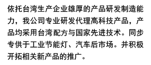 依托于臺(tái)灣生產(chǎn)企業(yè)雄厚的相產(chǎn)品研發(fā)自制能力，我公司專(zhuān)業(yè)研發(fā)代理高科技納米產(chǎn)品。產(chǎn)品均采用臺(tái)灣專(zhuān)利配方與國(guó)際先進(jìn)納米技術(shù)，同步專(zhuān)供于汽車(chē)動(dòng)力、美容及環(huán)保節(jié)能燈具領(lǐng)域，開(kāi)拓相關(guān)新產(chǎn)品市場(chǎng)推廣。